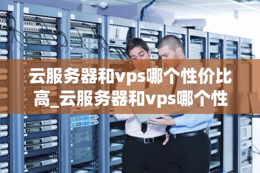 云服务器和vps哪个性价比高_云服务器和vps哪个性价比高些_云服务器与VPS：性价比的权衡与选择