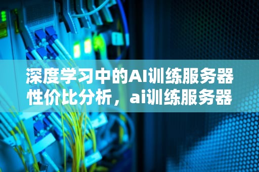 深度学习中的AI训练服务器性价比分析，ai训练服务器性价比高吗