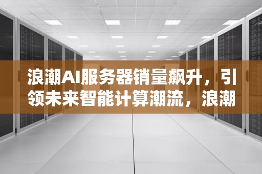 浪潮AI服务器销量飙升，引领未来智能计算潮流，浪潮ai服务器销量怎么样