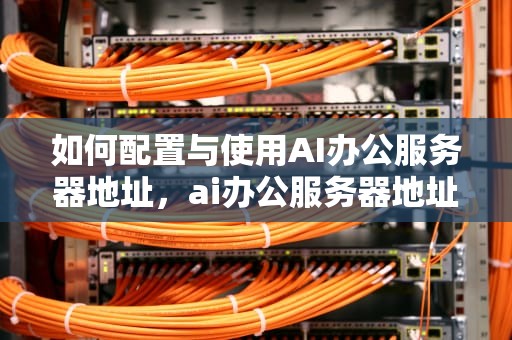 如何配置与使用AI办公服务器地址，ai办公服务器地址在哪