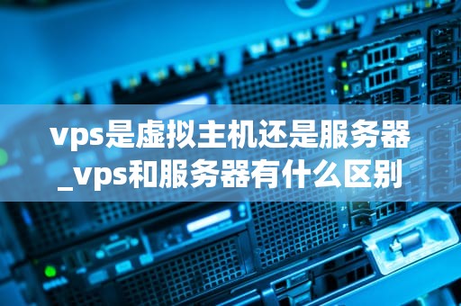 vps是虚拟主机还是服务器_vps和服务器有什么区别_深入理解VPS：虚拟主机还是服务器？