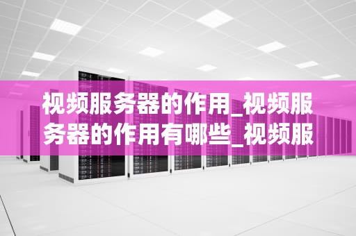 视频服务器的作用_视频服务器的作用有哪些_视频服务器的作用及其在现代生活中的重要性