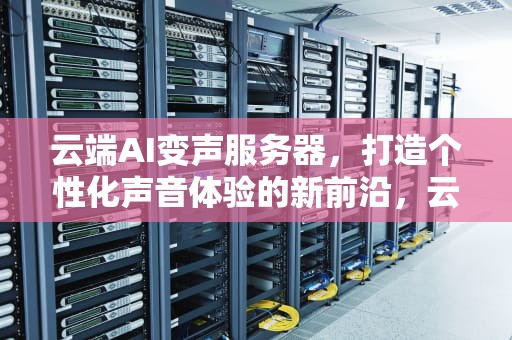 云端AI变声服务器，打造个性化声音体验的新前沿，云端ai变声服务器怎么用