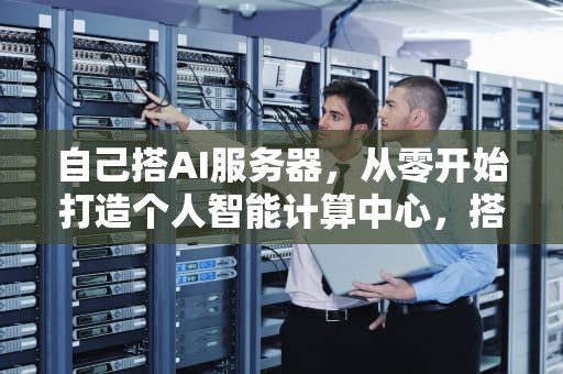 自己搭AI服务器，从零开始打造个人智能计算中心，搭建ai服务器