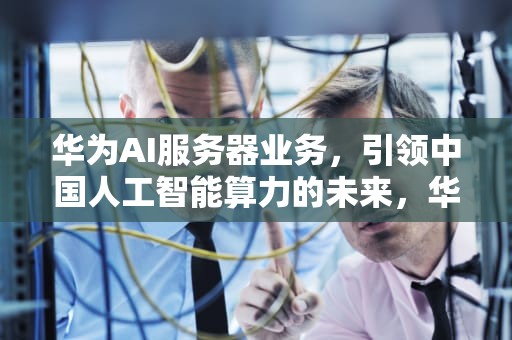 华为AI服务器业务，引领中国人工智能算力的未来，华为ai服务器业务是什么
