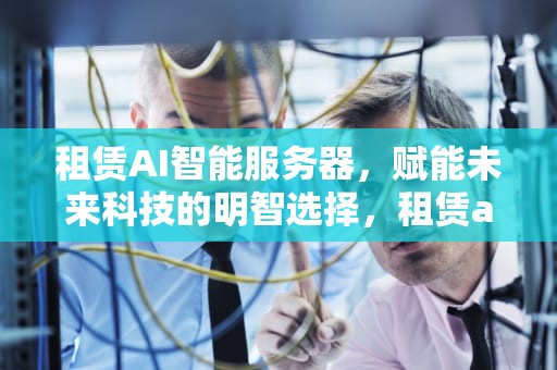 租赁AI智能服务器，赋能未来科技的明智选择，租赁ai智能服务器怎么样