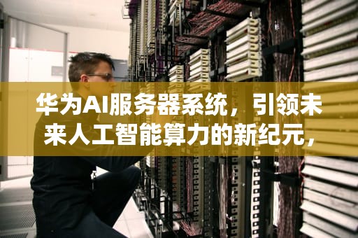 华为AI服务器系统，引领未来人工智能算力的新纪元，华为AI服务器系统电源