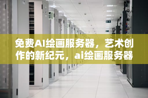 免费AI绘画服务器，艺术创作的新纪元，ai绘画服务器搭建