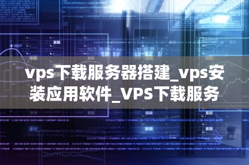 vps下载服务器搭建_vps安装应用软件_VPS下载服务器搭建的全面指南