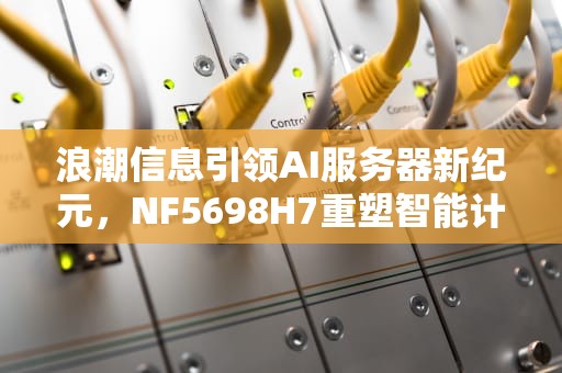 浪潮信息引领AI服务器新纪元，NF5698H7重塑智能计算边界，浪潮训练ai服务器怎么样