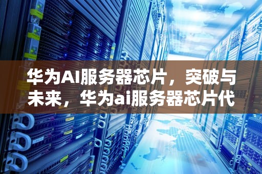 华为AI服务器芯片，突破与未来，华为ai服务器芯片代工厂有哪些