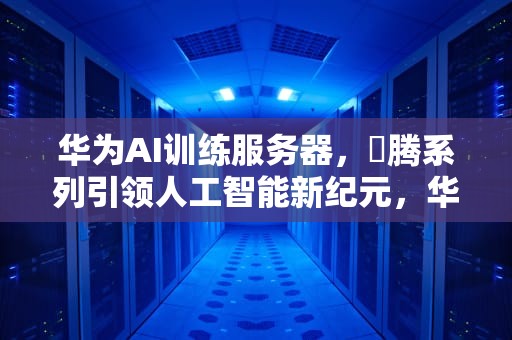 华为AI训练服务器，昇腾系列引领人工智能新纪元，华为ai训练服务器怎么用