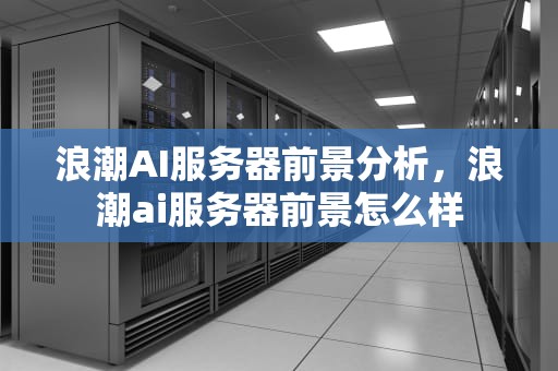 浪潮AI服务器前景分析，浪潮ai服务器前景怎么样