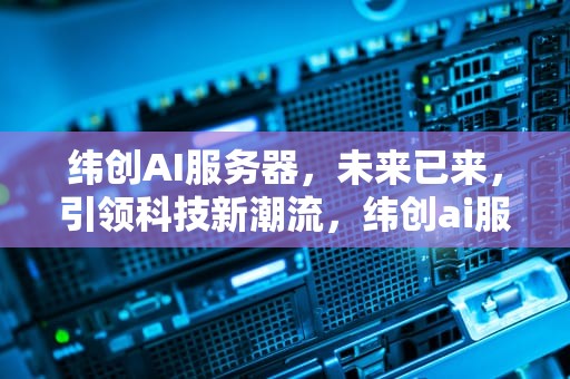 纬创AI服务器，未来已来，引领科技新潮流，纬创ai服务器出货量