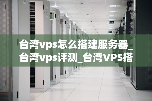 台湾vps怎么搭建服务器_台湾vps评测_台湾VPS搭建服务器的详细指南