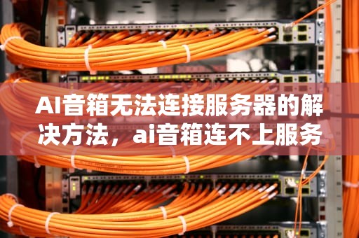 AI音箱无法连接服务器的解决方法，ai音箱连不上服务器怎么办