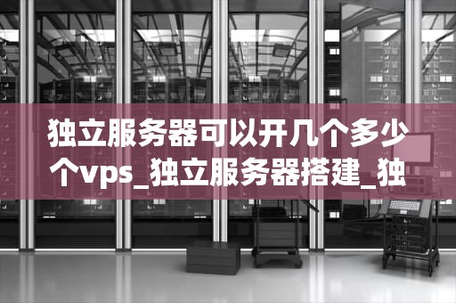 独立服务器可以开几个多少个vps_独立服务器搭建_独立服务器可以开几个VPS？深入探讨服务器虚拟化技术