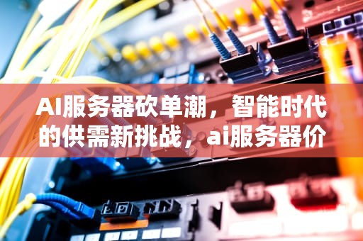 AI服务器砍单潮，智能时代的供需新挑战，ai服务器价格