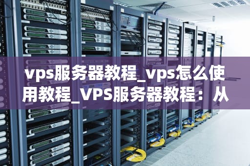 vps服务器教程_vps怎么使用教程_VPS服务器教程：从入门到精通