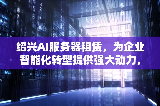 绍兴AI服务器租赁，为企业智能化转型提供强大动力，绍兴ai服务器租赁公司