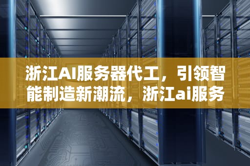 浙江AI服务器代工，引领智能制造新潮流，浙江ai服务器代工厂