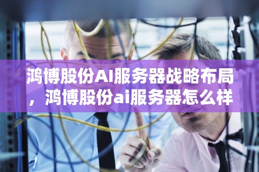 鸿博股份AI服务器战略布局，鸿博股份ai服务器怎么样