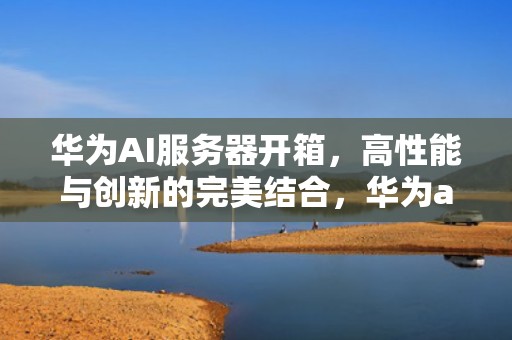 华为AI服务器开箱，高性能与创新的完美结合，华为ai服务器开箱视频