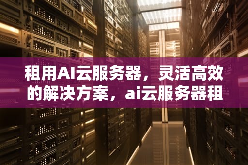 租用AI云服务器，灵活高效的解决方案，ai云服务器租用多久