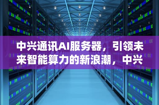 中兴通讯AI服务器，引领未来智能算力的新浪潮，中兴服务器管理口ip
