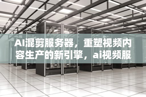 AI混剪服务器，重塑视频内容生产的新引擎，ai视频服务器