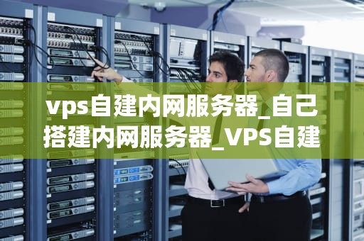 vps自建内网服务器_自己搭建内网服务器_VPS自建内网服务器的全面指南