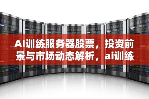 AI训练服务器股票，投资前景与市场动态解析，ai训练服务器股票有哪些