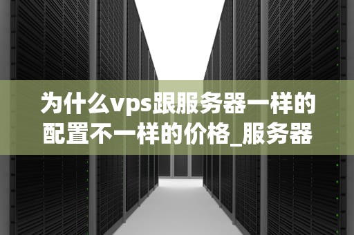 为什么vps跟服务器一样的配置不一样的价格_服务器与vps的区别_VPS与服务器价格差异的原因分析