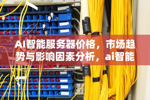 AI智能服务器价格，市场趋势与影响因素分析，ai智能服务器价格多少