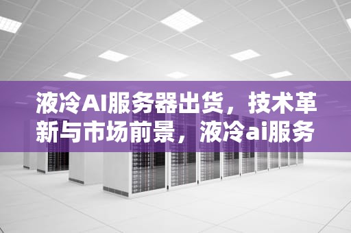 液冷AI服务器出货，技术革新与市场前景，液冷ai服务器出货量怎么样