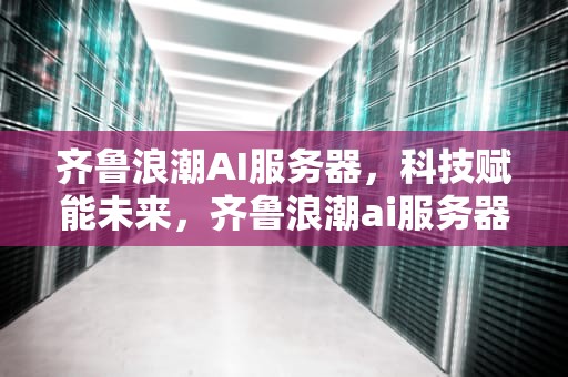齐鲁浪潮AI服务器，科技赋能未来，齐鲁浪潮ai服务器怎么样