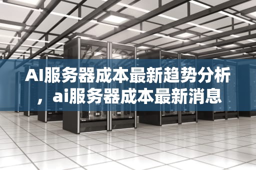 AI服务器成本最新趋势分析，ai服务器成本最新消息
