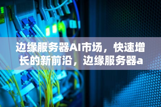 边缘服务器AI市场，快速增长的新前沿，边缘服务器ai市场分析