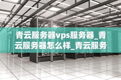 青云服务器vps服务器_青云服务器怎么样_青云服务器VPS服务器的全面解析