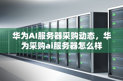 华为AI服务器采购动态，华为采购ai服务器怎么样