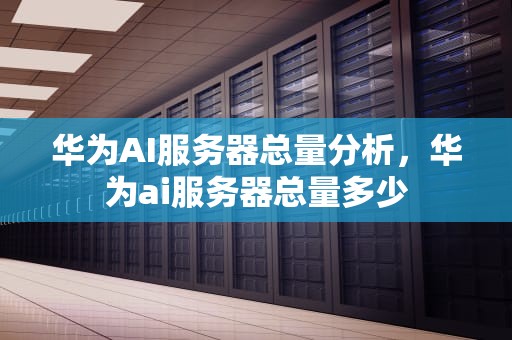 华为AI服务器总量分析，华为ai服务器总量多少