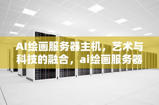 AI绘画服务器主机，艺术与科技的融合，ai绘画服务器主机推荐