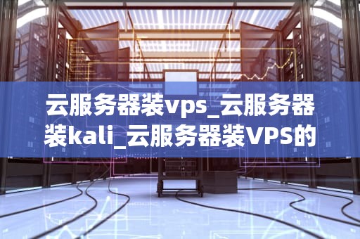 云服务器装vps_云服务器装kali_云服务器装VPS的全面指南