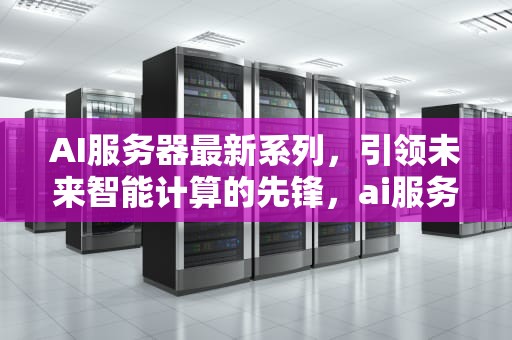 AI服务器最新系列，引领未来智能计算的先锋，ai服务器最新系列有哪些