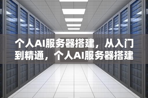 个人AI服务器搭建，从入门到精通，个人AI服务器搭建