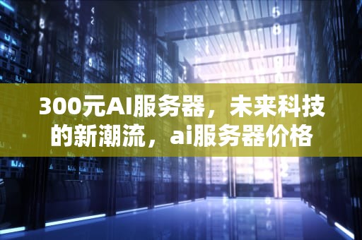 300元AI服务器，未来科技的新潮流，ai服务器价格