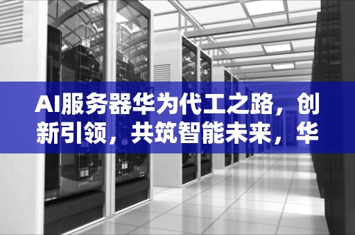 AI服务器华为代工之路，创新引领，共筑智能未来，华为服务器代工厂