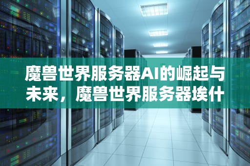 魔兽世界服务器AI的崛起与未来，魔兽世界服务器埃什么