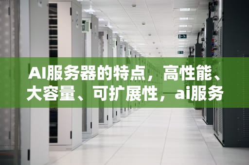AI服务器的特点，高性能、大容量、可扩展性，ai服务器的特点有哪些