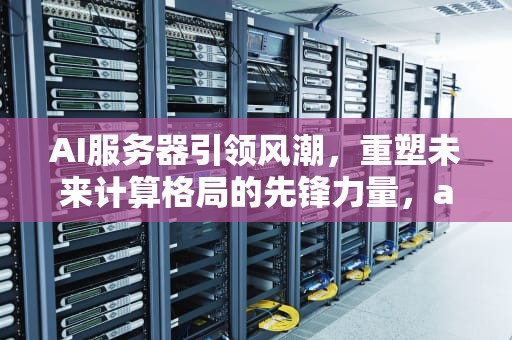 AI服务器引领风潮，重塑未来计算格局的先锋力量，ai服务器是什么意思